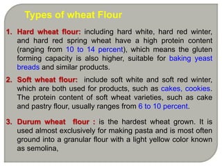 Types of wheat Flour
1. Hard wheat flour: including hard white, hard red winter,
and hard red spring wheat have a high protein content
(ranging from 10 to 14 percent), which means the gluten
forming capacity is also higher, suitable for baking yeast
breads and similar products.
2. Soft wheat flour: include soft white and soft red winter,
which are both used for products, such as cakes, cookies.
The protein content of soft wheat varieties, such as cake
and pastry flour, usually ranges from 6 to 10 percent.
3. Durum wheat flour : is the hardest wheat grown. It is
used almost exclusively for making pasta and is most often
ground into a granular flour with a light yellow color known
as semolina,
 