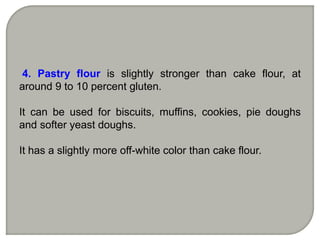 4. Pastry flour is slightly stronger than cake flour, at
around 9 to 10 percent gluten.
It can be used for biscuits, muffins, cookies, pie doughs
and softer yeast doughs.
It has a slightly more off-white color than cake flour.
 