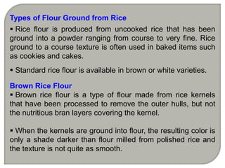 Types of Flour Ground from Rice
 Rice flour is produced from uncooked rice that has been
ground into a powder ranging from course to very fine. Rice
ground to a course texture is often used in baked items such
as cookies and cakes.
 Standard rice flour is available in brown or white varieties.
Brown Rice Flour
 Brown rice flour is a type of flour made from rice kernels
that have been processed to remove the outer hulls, but not
the nutritious bran layers covering the kernel.
 When the kernels are ground into flour, the resulting color is
only a shade darker than flour milled from polished rice and
the texture is not quite as smooth.
 