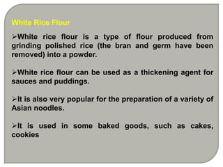 White Rice Flour
White rice flour is a type of flour produced from
grinding polished rice (the bran and germ have been
removed) into a powder.
White rice flour can be used as a thickening agent for
sauces and puddings.
It is also very popular for the preparation of a variety of
Asian noodles.
It is used in some baked goods, such as cakes,
cookies
 