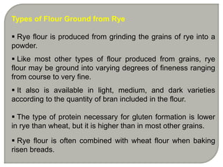 Types of Flour Ground from Rye
 Rye flour is produced from grinding the grains of rye into a
powder.
 Like most other types of flour produced from grains, rye
flour may be ground into varying degrees of fineness ranging
from course to very fine.
 It also is available in light, medium, and dark varieties
according to the quantity of bran included in the flour.
 The type of protein necessary for gluten formation is lower
in rye than wheat, but it is higher than in most other grains.
 Rye flour is often combined with wheat flour when baking
risen breads.
 