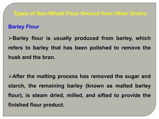 Types of Non-Wheat Flour Ground from Other Grains
Barley Flour
Barley flour is usually produced from barley, which
refers to barley that has been polished to remove the
husk and the bran.
After the malting process has removed the sugar and
starch, the remaining barley (known as malted barley
flour), is steam dried, milled, and sifted to provide the
finished flour product.
 