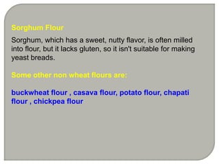 Sorghum Flour
Sorghum, which has a sweet, nutty flavor, is often milled
into flour, but it lacks gluten, so it isn't suitable for making
yeast breads.
Some other non wheat flours are:
buckwheat flour , casava flour, potato flour, chapati
flour , chickpea flour
 
