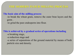 The basic aim of the milling process
-to break the wheat grain, remove the outer bran layers and the
germ .
-to grind the pure endosperm into flour.
This is achieved by a gradual series of operations including
-a breaking stage,
-a reduction stage and
-a series of separations of the ground material by means of both
particle size and density.
THE MODERN FLOUR MILLING PROCESS
 