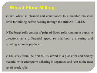 First wheat is cleaned and conditioned to a suitable moisture
level for milling before passing through the BREAK ROLLS.
The break rolls consist of pairs of fluted rolls running in opposite
directions at a differential speed so that both a shearing and
grinding action is produced.
The stock from the first roll is sieved in a plansifter and branny
material with endosperm adhering is separated and sent to the next
set of break rolls.
Wheat Flour Milling
 