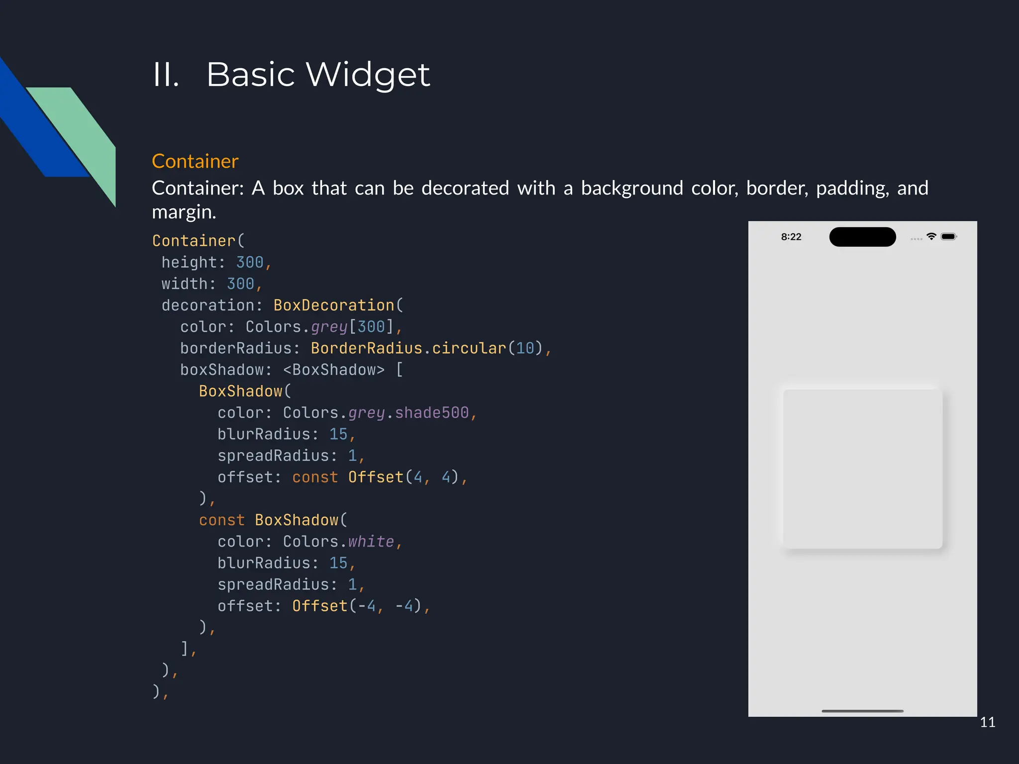 II. Basic Widget
Container
Container: A box that can be decorated with a background color, border, padding, and
margin.
Container(
height: 300,
width: 300,
decoration: BoxDecoration(
color: Colors.grey[300],
borderRadius: BorderRadius.circular(10),
boxShadow: <BoxShadow> [
BoxShadow(
color: Colors.grey.shade500,
blurRadius: 15,
spreadRadius: 1,
offset: const Offset(4, 4),
),
const BoxShadow(
color: Colors.white,
blurRadius: 15,
spreadRadius: 1,
offset: Offset(-4, -4),
),
],
),
),
11
 