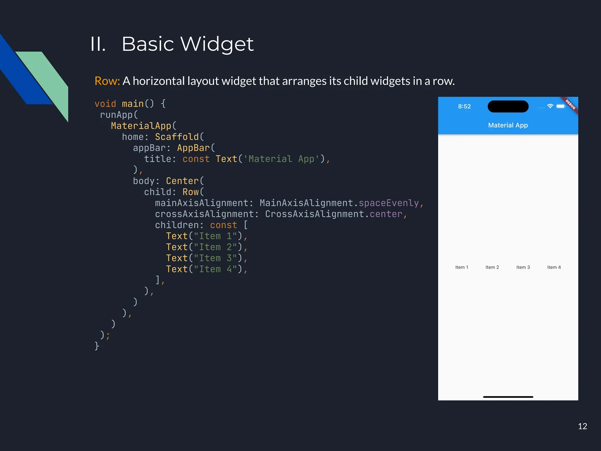 II. Basic Widget
Row: A horizontal layout widget that arranges its child widgets in a row.
void main() {
runApp(
MaterialApp(
home: Scaffold(
appBar: AppBar(
title: const Text('Material App'),
),
body: Center(
child: Row(
mainAxisAlignment: MainAxisAlignment.spaceEvenly,
crossAxisAlignment: CrossAxisAlignment.center,
children: const [
Text("Item 1"),
Text("Item 2"),
Text("Item 3"),
Text("Item 4"),
],
),
)
),
)
);
}
12
 