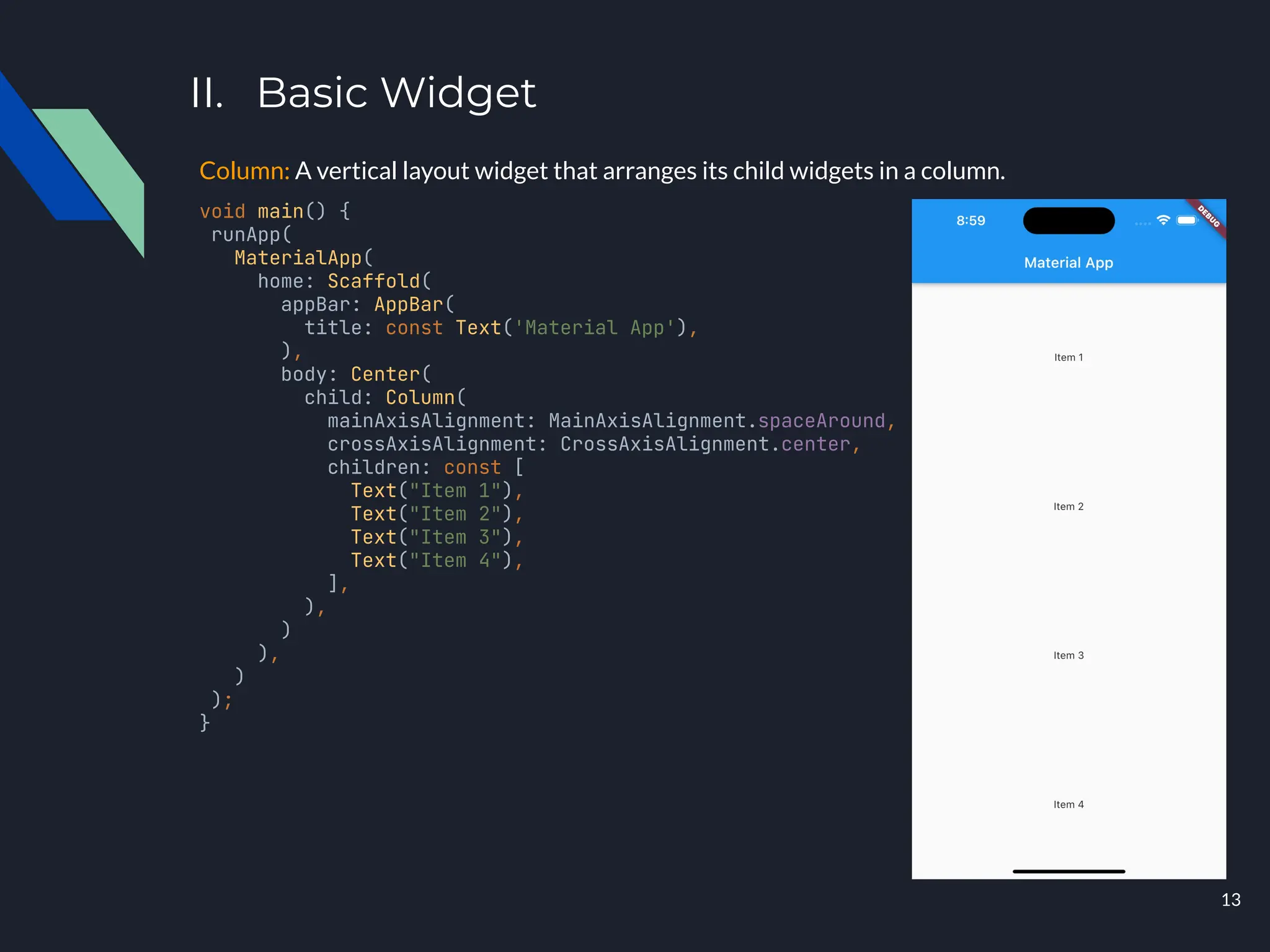 II. Basic Widget
Column: A vertical layout widget that arranges its child widgets in a column.
void main() {
runApp(
MaterialApp(
home: Scaffold(
appBar: AppBar(
title: const Text('Material App'),
),
body: Center(
child: Column(
mainAxisAlignment: MainAxisAlignment.spaceAround,
crossAxisAlignment: CrossAxisAlignment.center,
children: const [
Text("Item 1"),
Text("Item 2"),
Text("Item 3"),
Text("Item 4"),
],
),
)
),
)
);
}
13
 