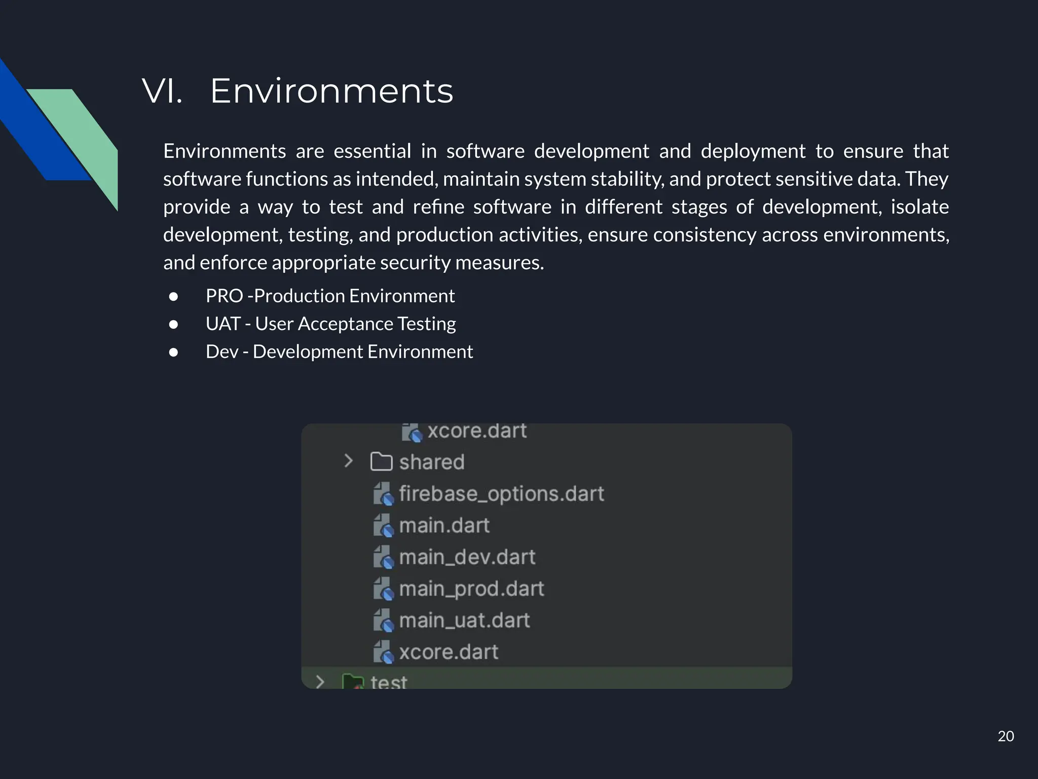 VI. Environments
Environments are essential in software development and deployment to ensure that
software functions as intended, maintain system stability, and protect sensitive data. They
provide a way to test and reﬁne software in different stages of development, isolate
development, testing, and production activities, ensure consistency across environments,
and enforce appropriate security measures.
● PRO -Production Environment
● UAT - User Acceptance Testing
● Dev - Development Environment
20
 