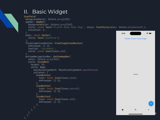 II. Basic Widget
Scaffold(
backgroundColor: Colors.grey[300],
appBar: AppBar(
backgroundColor: Colors.grey[300],
title: const Text('Flutter Demo Home Page', style: TextStyle(color: Colors.blueAccent),),
elevation: 0,
),
body: const Center(
child: Text('Scaffold'),
),
floatingActionButton: FloatingActionButton(
onPressed: () {},
tooltip: 'Increment',
child: const Icon(Icons.add),
),
bottomNavigationBar: BottomAppBar(
color: Colors.grey[300],
child: SizedBox(
height: 50,
child: Row(
mainAxisAlignment: MainAxisAlignment.spaceAround,
children: [
IconButton(
icon: const Icon(Icons.home),
onPressed: () {},
),
IconButton(
icon: const Icon(Icons.search),
onPressed: () {},
),
IconButton(
icon: const Icon(Icons.add),
onPressed: () {},
),
],
),
),
),
),
10
 