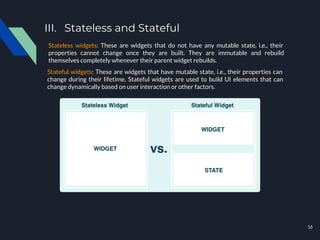 III. Stateless and Stateful
Stateless widgets: These are widgets that do not have any mutable state, i.e., their
properties cannot change once they are built. They are immutable and rebuild
themselves completely whenever their parent widget rebuilds.
Stateful widgets: These are widgets that have mutable state, i.e., their properties can
change during their lifetime. Stateful widgets are used to build UI elements that can
change dynamically based on user interaction or other factors.
16
 