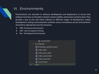 VI. Environments
Environments are essential in software development and deployment to ensure that
software functions as intended, maintain system stability, and protect sensitive data. They
provide a way to test and reﬁne software in different stages of development, isolate
development, testing, and production activities, ensure consistency across environments,
and enforce appropriate security measures.
● PRO -Production Environment
● UAT - User Acceptance Testing
● Dev - Development Environment
20
 