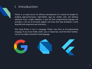 I. Introduction
Flutter is an open-source UI software development kit created by Google for
building high-performance, high-ﬁdelity, apps for mobile, web, and desktop
platforms from a single codebase. It uses the Dart programming language and
provides a rich set of pre-built widgets and tools that help developers create
beautiful and responsive user interfaces.
One thing Flutter is not is a language. Flutter uses Dart as its programming
language. If you know Kotlin, Swift, Java or Typescript, you’ll ﬁnd Dart familiar,
since it’s an object-oriented C-style language.
3
 