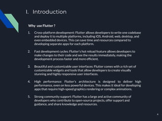 I. Introduction
Why use Flutter ?
1. Cross-platform development: Flutter allows developers to write one codebase
and deploy it to multiple platforms, including iOS, Android, web, desktop, and
even embedded devices. This can save time and resources compared to
developing separate apps for each platform.
2. Fast development cycles: Flutter's hot reload feature allows developers to
make changes to their code and see the results immediately, making the
development process faster and more efﬁcient.
3. Beautiful and customizable user interfaces: Flutter comes with a rich set of
customizable widgets and tools that allow developers to create visually
stunning and highly responsive user interfaces.
4. High performance: Flutter's architecture is designed to deliver high
performance, even on less powerful devices. This makes it ideal for developing
apps that require high-speed graphics rendering or complex animations.
5. Strong community support: Flutter has a large and active community of
developers who contribute to open-source projects, offer support and
guidance, and share knowledge and resources.
4
 
