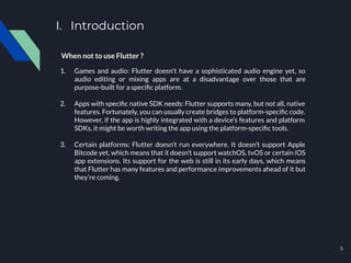 I. Introduction
When not to use Flutter ?
1. Games and audio: Flutter doesn’t have a sophisticated audio engine yet, so
audio editing or mixing apps are at a disadvantage over those that are
purpose-built for a speciﬁc platform.
2. Apps with speciﬁc native SDK needs: Flutter supports many, but not all, native
features. Fortunately, you can usually create bridges to platform-speciﬁc code.
However, if the app is highly integrated with a device’s features and platform
SDKs, it might be worth writing the app using the platform-speciﬁc tools.
3. Certain platforms: Flutter doesn’t run everywhere. It doesn’t support Apple
Bitcode yet, which means that it doesn’t support watchOS, tvOS or certain iOS
app extensions. Its support for the web is still in its early days, which means
that Flutter has many features and performance improvements ahead of it but
they’re coming.
5
 