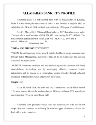 ALLAHABAD BANK: IT’S PROFILE
Allahabad Bank is a nationalized bank with its headquarters in Kolkata,
India. It is the oldest joint stock bank in India. It was founded in the year 1865 in
Allahabad. On 24 April 2014, the bank entered into its 150th year of establishment.
As of 31 March 2015, Allahabad Bank had over 3,071 branches across India.
The bank did a total business of INR 358,352 crore during the FY 2015-16. The
bank's market capitalization in March 2016 was INR 6178.32 crore and it
ranked 1,834 on the list.
VISION AND MISSION STATEMENT:
VISION: To put bank on a higher growth path by building a strong customer-base
through Talent Management, induction of State-of-the-art Technology and through
Structural Re-organization.
MISSION: To ensure anywhere and anytime banking for the customer with latest
state-of-the-art technology and by developing effective customer centric
relationship and to emerge as a world-class service provider through efficient
utilization of Human Resources and product innovation.
Employee:
As on 31 March 2016, the bank had 24,557 employees, out of which around
15% were women. Out of the total employees, 51% were officers, 30% were clerks
and remaining 19% were subordinate staff.
Allahabad Bank provides various loans and advances, but with our limited
scope, time and resources we will only focus on the types of commercial loan the
bank offers to its customers.
9
Forbes Global 2000
 