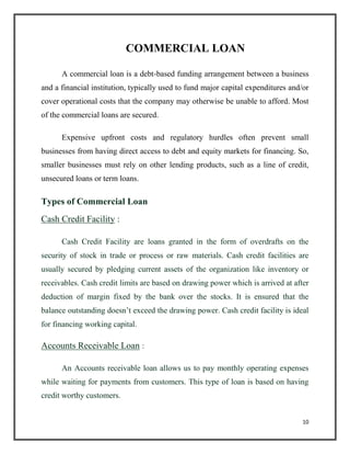 COMMERCIAL LOAN
A commercial loan is a debt-based funding arrangement between a business
and a financial institution, typically used to fund major capital expenditures and/or
cover operational costs that the company may otherwise be unable to afford. Most
of the commercial loans are secured.
Expensive upfront costs and regulatory hurdles often prevent small
businesses from having direct access to debt and equity markets for financing. So,
smaller businesses must rely on other lending products, such as a line of credit,
unsecured loans or term loans.
Types of Commercial Loan
Cash Credit Facility :
Cash Credit Facility are loans granted in the form of overdrafts on the
security of stock in trade or process or raw materials. Cash credit facilities are
usually secured by pledging current assets of the organization like inventory or
receivables. Cash credit limits are based on drawing power which is arrived at after
deduction of margin fixed by the bank over the stocks. It is ensured that the
balance outstanding doesn’t exceed the drawing power. Cash credit facility is ideal
for financing working capital.
Accounts Receivable Loan :
An Accounts receivable loan allows us to pay monthly operating expenses
while waiting for payments from customers. This type of loan is based on having
credit worthy customers.
10
 