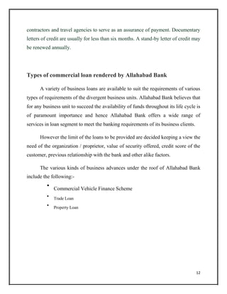 contractors and travel agencies to serve as an assurance of payment. Documentary
letters of credit are usually for less than six months. A stand-by letter of credit may
be renewed annually.
Types of commercial loan rendered by Allahabad Bank
A variety of business loans are available to suit the requirements of various
types of requirements of the divergent business units. Allahabad Bank believes that
for any business unit to succeed the availability of funds throughout its life cycle is
of paramount importance and hence Allahabad Bank offers a wide range of
services in loan segment to meet the banking requirements of its business clients.
However the limit of the loans to be provided are decided keeping a view the
need of the organization / proprietor, value of security offered, credit score of the
customer, previous relationship with the bank and other alike factors.
The various kinds of business advances under the roof of Allahabad Bank
include the following:-

Commercial Vehicle Finance Scheme



Trade Loan



Property Loan

12
 