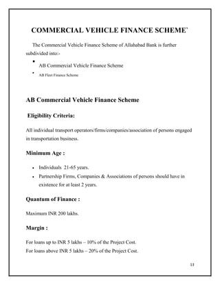 COMMERCIAL VEHICLE FINANCE SCHEME`
The Commercial Vehicle Finance Scheme of Allahabad Bank is further
subdivided into:-

AB Commercial Vehicle Finance Scheme



AB Fleet Finance Scheme

AB Commercial Vehicle Finance Scheme
Eligibility Criteria:
All individual transport operators/firms/companies/association of persons engaged
in transportation business.
Minimum Age :
 Individuals 21-65 years.

 Partnership Firms, Companies & Associations of persons should have in
existence for at least 2 years.
Quantum of Finance :
Maximum INR 200 lakhs.
Margin :
For loans up to INR 5 lakhs – 10% of the Project Cost.
For loans above INR 5 lakhs – 20% of the Project Cost.
13
 