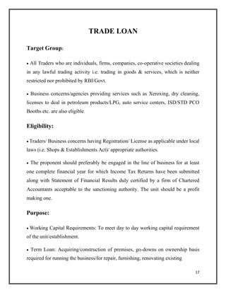 TRADE LOAN
Target Group:
 All Traders who are individuals, firms, companies, co-operative societies dealing
in any lawful trading activity i.e. trading in goods & services, which is neither
restricted nor prohibited by RBI/Govt.

 Business concerns/agencies providing services such as Xeroxing, dry cleaning,
licenses to deal in petroleum products/LPG, auto service centers, ISD/STD PCO
Booths etc. are also eligible.
Eligibility:
 Traders/ Business concerns having Registration/ License as applicable under local
laws (i.e. Shops & Establishments Act)/ appropriate authorities.

 The proponent should preferably be engaged in the line of business for at least
one complete financial year for which Income Tax Returns have been submitted
along with Statement of Financial Results duly certified by a firm of Chartered
Accountants acceptable to the sanctioning authority. The unit should be a profit
making one.
Purpose:
 Working Capital Requirements: To meet day to day working capital requirement
of the unit/establishment.

 Term Loan: Acquiring/construction of premises, go-downs on ownership basis
required for running the business/for repair, furnishing, renovating existing
17
 