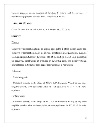 business premises and/or purchase of furniture & fixtures and for purchase of
brand new equipments, business tools, computers, UPS etc.
Quantum of Loan:
Credit facilities will be sanctioned up to a limit of Rs. 5.00 Crore.
Security:
Primary
Exclusive hypothecation charge on stocks, book debts & other current assets and
exclusive hypothecation charge on all fixed assets such as, equipments, business
tools, computers, furniture & fixtures etc. of the unit. In case of loan sanctioned
for acquiring/ construction of premises on ownership basis, the property should
be mortgaged in favour of Bank as per Bank’s manual of mortgages.
Collateral
For existing units :
 Collateral security in the shape of NSC’s, LIP (Surrender Value) or any other
tangible security with realizable value at least equivalent to 75% of the total
exposure.
For New units:
 Collateral security in the shape of NSC’s, LIP (Surrender Value) or any other
tangible security with realizable value at least equivalent to 100 % of the total
exposure.
18
 