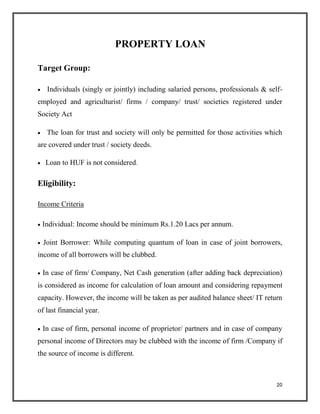 PROPERTY LOAN
Target Group:
 Individuals (singly or jointly) including salaried persons, professionals & self-
employed and agriculturist/ firms / company/ trust/ societies registered under
Society Act

 The loan for trust and society will only be permitted for those activities which
are covered under trust / society deeds.

 Loan to HUF is not considered.
Eligibility:
Income Criteria
 Individual: Income should be minimum Rs.1.20 Lacs per annum.

 Joint Borrower: While computing quantum of loan in case of joint borrowers,
income of all borrowers will be clubbed.

 In case of firm/ Company, Net Cash generation (after adding back depreciation)
is considered as income for calculation of loan amount and considering repayment
capacity. However, the income will be taken as per audited balance sheet/ IT return
of last financial year.

 In case of firm, personal income of proprietor/ partners and in case of company
personal income of Directors may be clubbed with the income of firm /Company if
the source of income is different.
20
 