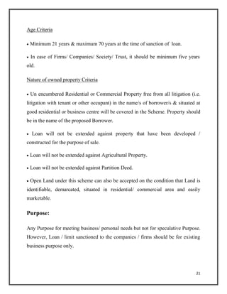 Age Criteria
 Minimum 21 years & maximum 70 years at the time of sanction of loan.

 In case of Firms/ Companies/ Society/ Trust, it should be minimum five years
old.
Nature of owned property Criteria
 Un encumbered Residential or Commercial Property free from all litigation (i.e.
litigation with tenant or other occupant) in the name/s of borrower/s & situated at
good residential or business centre will be covered in the Scheme. Property should
be in the name of the proposed Borrower.

 Loan will not be extended against property that have been developed /
constructed for the purpose of sale.

 Loan will not be extended against Agricultural Property.

 Loan will not be extended against Partition Deed.

 Open Land under this scheme can also be accepted on the condition that Land is
identifiable, demarcated, situated in residential/ commercial area and easily
marketable.
Purpose:
Any Purpose for meeting business/ personal needs but not for speculative Purpose.
However, Loan / limit sanctioned to the companies / firms should be for existing
business purpose only.
21
 