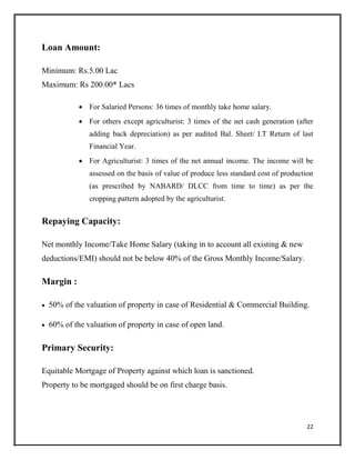 Loan Amount:
Minimum: Rs.5.00 Lac
Maximum: Rs 200.00* Lacs
 For Salaried Persons: 36 times of monthly take home salary.

 For others except agriculturist: 3 times of the net cash generation (after
adding back depreciation) as per audited Bal. Sheet/ I.T Return of last
Financial Year.

 For Agriculturist: 3 times of the net annual income. The income will be
assessed on the basis of value of produce less standard cost of production
(as prescribed by NABARD/ DLCC from time to time) as per the
cropping pattern adopted by the agriculturist.
Repaying Capacity:
Net monthly Income/Take Home Salary (taking in to account all existing & new
deductions/EMI) should not be below 40% of the Gross Monthly Income/Salary.
Margin :
 50% of the valuation of property in case of Residential & Commercial Building.

 60% of the valuation of property in case of open land.
Primary Security:
Equitable Mortgage of Property against which loan is sanctioned.
Property to be mortgaged should be on first charge basis.
22
 