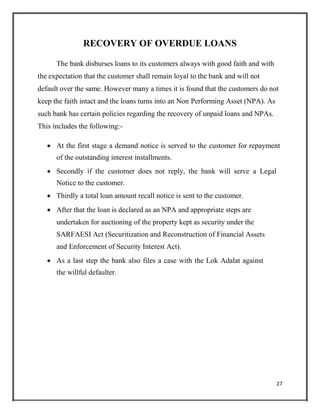 RECOVERY OF OVERDUE LOANS
The bank disburses loans to its customers always with good faith and with
the expectation that the customer shall remain loyal to the bank and will not
default over the same. However many a times it is found that the customers do not
keep the faith intact and the loans turns into an Non Performing Asset (NPA). As
such bank has certain policies regarding the recovery of unpaid loans and NPAs.
This includes the following:-
 At the first stage a demand notice is served to the customer for repayment
of the outstanding interest installments.

 Secondly if the customer does not reply, the bank will serve a Legal
Notice to the customer.

 Thirdly a total loan amount recall notice is sent to the customer.

 After that the loan is declared as an NPA and appropriate steps are
undertaken for auctioning of the property kept as security under the
SARFAESI Act (Securitization and Reconstruction of Financial Assets
and Enforcement of Security Interest Act).

 As a last step the bank also files a case with the Lok Adalat against
the willful defaulter.
27
 
