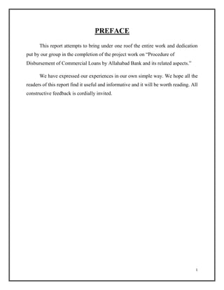 PREFACE
This report attempts to bring under one roof the entire work and dedication
put by our group in the completion of the project work on “Procedure of
Disbursement of Commercial Loans by Allahabad Bank and its related aspects.”
We have expressed our experiences in our own simple way. We hope all the
readers of this report find it useful and informative and it will be worth reading. All
constructive feedback is cordially invited.
1
 