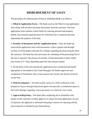 DISBURSEMENT OF LOAN
The procedure for disbursement of loan at Allahabad Bank is as follows:
1. Filled in Application Form: - The bank receives the filled in loan application
form along with all other necessary documents from the customer. The loan
application form contains certain fields for entering personal and property
details, loan amount required tenure for which the loan is required and most
importantly the purpose of the loan.
2. Scrutiny of documents and the Application form: - Once the bank has
received the application form with documents, it does a proper and through
scrutiny of all the papers and asks for a cheque regarding the processing fee from
the customer. The bank has also provisions for refunding of the processing fees if
the loan is rejected. The process of scrutiny of loan documents is done within
time frame of 5-7 days depending upon the loan amount seeded.
3. On the basis of the loan amount the application once scrutinized and found
appropriate is forwarded to the Credit Managers for further approvals and
completion of formalities who in turn assesses the various risk factors involved
on the loan.
4. Field Investigation: - The bank usually carries on a field verification of the
prospective buyers through undisclosed agents who provides a confidential report to
the Credit Manager regarding various parameters on which the visit is done.
5. Approval/Rejection: - The bank after completing all its formalities and
checks on the customer, it either approves or rejects the loan application. In case
of rejection, the applicant is informed with proper reasons for rejecting and the
processing fee is refunded as per bank policies.
28
 