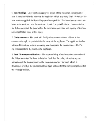 6. Sanctioning: - Once the bank approves a loan of the customer, the amount of
loan is sanctioned in the name of the applicant which may vary form 75-90% of the
loan amount applied for depending upon bank policies. The bank issues a sanction
letter to the customer and the customer is asked to provide further documentation
for disbursement of the loan within the time frame provided and signing of the loan
agreement takes place at this stage.
7. Disbursement: - The bank will finally disburse the amount of loan to the
customer through cheque/ draft in the name of the applicant. The applicant is also
informed from time to time regarding any changes in the interest rates , EMI’s
etc with regards to the loan he/she has taken.
8. Post Disbursement Review: - The responsibility of the bank does not end with
the disbursement of the loan. Allahabad Bank has the policy of reviewing the
utilization of the loan amount by the customer quarterly through which it
determines whether the said amount has been utilized for the purpose mentioned in
the loan application.
29
 