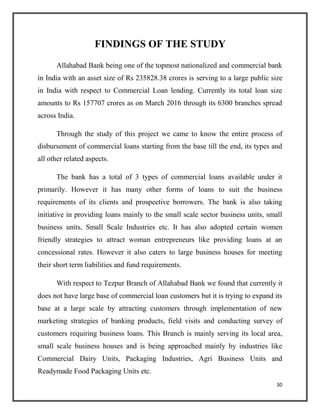 FINDINGS OF THE STUDY
Allahabad Bank being one of the topmost nationalized and commercial bank
in India with an asset size of Rs 235828.38 crores is serving to a large public size
in India with respect to Commercial Loan lending. Currently its total loan size
amounts to Rs 157707 crores as on March 2016 through its 6300 branches spread
across India.
Through the study of this project we came to know the entire process of
disbursement of commercial loans starting from the base till the end, its types and
all other related aspects.
The bank has a total of 3 types of commercial loans available under it
primarily. However it has many other forms of loans to suit the business
requirements of its clients and prospective borrowers. The bank is also taking
initiative in providing loans mainly to the small scale sector business units, small
business units, Small Scale Industries etc. It has also adopted certain women
friendly strategies to attract woman entrepreneurs like providing loans at an
concessional rates. However it also caters to large business houses for meeting
their short term liabilities and fund requirements.
With respect to Tezpur Branch of Allahabad Bank we found that currently it
does not have large base of commercial loan customers but it is trying to expand its
base at a large scale by attracting customers through implementation of new
marketing strategies of banking products, field visits and conducting survey of
customers requiring business loans. This Branch is mainly serving its local area,
small scale business houses and is being approached mainly by industries like
Commercial Dairy Units, Packaging Industries, Agri Business Units and
Readymade Food Packaging Units etc.
30
 