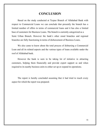 CONCLUSION
Based on the study conducted at Tezpur Branch of Allahabad Bank with
respect to Commercial Loans we can conclude that presently the branch has a
limited number of offers in terms of commercial loans and it has also a limited
base of customers for Business Loans. The branch is currently categorized as a
Semi Urban Branch. However the bank’s other zonal branches and regional
branches are fully functioning in terms of disbursement of Business Loans.
We also came to know about the total process of disbursing a Commercial
Loan and all its related aspects and the various types of loans available under the
roof of Allahabad bank.
However the bank is seen to be taking lot of initiative in attracting
customers, helping them financially and provide expert support as and when
required to its nearby business units to either set up or expand its operations.
The report is hereby concluded assuming that it had tried to touch every
aspect for which the report was prepared.
31
 