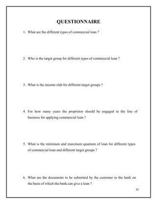 QUESTIONNAIRE
1. What are the different types of commercial loan ?
2. Who is the target group for different types of commercial loan ?
3. What is the income slab for different target groups ?
4. For how many years the proprietor should be engaged in the line of
business for applying commercial loan ?
5. What is the minimum and maximum quantum of loan for different types
of commercial loan and different target groups ?
6. What are the documents to be submitted by the customer to the bank on
the basis of which the bank can give a loan ?
33
 