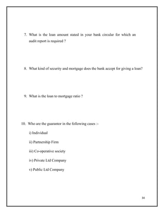 7. What is the loan amount stated in your bank circular for which an
audit report is required ?
8. What kind of security and mortgage does the bank accept for giving a loan?
9. What is the loan to mortgage ratio ?
10. Who are the guarantor in the following cases :-
i) Individual
ii) Partnership Firm
iii) Co-operative society
iv) Private Ltd Company
v) Public Ltd Company
34
 