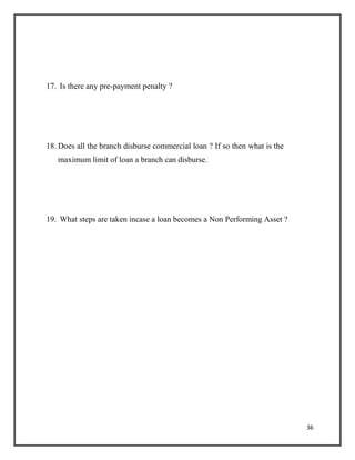 17. Is there any pre-payment penalty ?
18. Does all the branch disburse commercial loan ? If so then what is the
maximum limit of loan a branch can disburse.
19. What steps are taken incase a loan becomes a Non Performing Asset ?
36
 