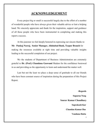 ACKNOWLEDGEMENT
Every project big or small is successful largely due to the effort of a number
of wonderful people who have always given their valuable advice or lent a helping
hand. We sincerely appreciate and thank for the inspiration, support and guidance
of all those people who have been instrumental in completing and making this
report a success.
At this juncture we feel deeply honored in expressing our sincere thanks to
Mr. Pankaj Neeraj, Senior Manager, Allahabad Bank, Tezpur Branch for
making the resources available at right time and providing valuable insights
leading to the successful completion of our project.
We the students of Department of Business Administration are extremely
grateful to Dr. (Prof.) Chandana Goswami Madam for the confidence bestowed
in us and providing us the opportunity to learn and understand the matter well.
Last but not the least we place a deep sense of gratitude to all our friends
who have been constant source of inspiration during the preparation of this Project
Report.
-Regards
Suparna Neog
Saurav Kumar Choudhury
Suprakash Kar
Chandan Kumar Das
Vandana Dutta
2
 
