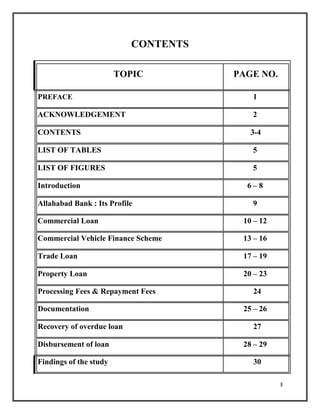 CONTENTS
TOPIC PAGE NO.
PREFACE 1
ACKNOWLEDGEMENT 2
CONTENTS 3-4
LIST OF TABLES 5
LIST OF FIGURES 5
Introduction 6 – 8
Allahabad Bank : Its Profile 9
Commercial Loan 10 – 12
Commercial Vehicle Finance Scheme 13 – 16
Trade Loan 17 – 19
Property Loan 20 – 23
Processing Fees & Repayment Fees 24
Documentation 25 – 26
Recovery of overdue loan 27
Disbursement of loan 28 – 29
Findings of the study 30
3
 