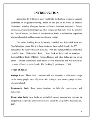 INTRODUCTION
Accounting for trillions in asset worldwide, the banking system is a crucial
component of the global economy. Banks are one part of the world of financial
institutions, standing alongside investment banks, insurance companies, finance
companies, investment managers & other companies that profit from the creation
and flow of money. As financial intermediaries, banks stand between depositors
who supply capital and borrowers who demand capital.
The Indian Banking Sector is broadly classified into Scheduled Bank and
Non-Scheduled banks. The Scheduled banks are those included under the 2nd
Schedule of the Reserve Bank of India Act, 1934. The Scheduled Banks are further
classified into : Nationalized Bank ; State Bank of India and its associates ;
Regional Rural Banks (RRBs) ; Foreign Banks ; and other Indian private sector
banks. The term commercial bank refers to both Scheduled and Non-Scheduled
commercial banks regulated under The Banking Regulation Act, 1949.
Types of Bank:
Savings Bank: These banks function with the intention to culminate savings
habits among people, especially those who belong to low income groups or those
who are salaried.
Commercial Bank: these banks functions to help the entrepreneurs and
businesses.
Cooperative Bank: these banks are controlled, owned, managed and operated by
cooperative society and came into existence under the Cooperative Societies Act,
1912.
6
 