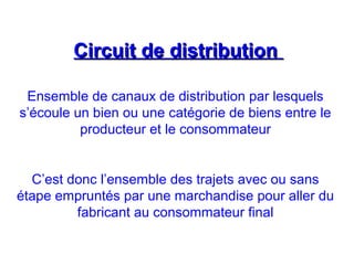 Circuit de distributionCircuit de distribution
Ensemble de canaux de distribution par lesquels
s’écoule un bien ou une catégorie de biens entre le
producteur et le consommateur
C’est donc l’ensemble des trajets avec ou sans
étape empruntés par une marchandise pour aller du
fabricant au consommateur final
 