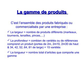 La gamme de produitsLa gamme de produits
C’est l’ensemble des produits fabriqués ou
commercialisés par une entreprise :
 La largeur = nombre de produits différents (marteaux,
tournevis, tenailles, pinces,…)
 La profondeur = combien de variétés ou de références
comprend un produit (portes de 2m, 2m10, 2m30 de haut
& 34, 42, 52, 64, 81 de large) = 15 variétés
 La longueur = nombre total d’articles que comporte une
gamme
 