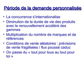 Période de la demande personnaliséePériode de la demande personnalisée
• La concurrence s’internationalise
• Diminution de la durée de vie des produits
avec le renouvellement accéléré des
gammes
• Multiplication du nombre de marques et de
références
• Conditions de vente aléatoires : prévisions
de vente fragilisées / flux poussé caduc
• On passe du « tout pour tous au tout pour
toi »
 