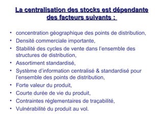La centralisation des stocks est dépendanteLa centralisation des stocks est dépendante
des facteurs suivants :des facteurs suivants :
• concentration géographique des points de distribution,
• Densité commerciale importante,
• Stabilité des cycles de vente dans l’ensemble des
structures de distribution,
• Assortiment standardisé,
• Système d’information centralisé & standardisé pour
l’ensemble des points de distribution,
• Forte valeur du produit,
• Courte durée de vie du produit,
• Contraintes réglementaires de traçabilité,
• Vulnérabilité du produit au vol.
 