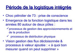 Période de la logistique intégréePériode de la logistique intégrée
• Choc pétrolier de 73 : prise de conscience
• Emergence de la fonction logistique dans les
années 80 autour de deux pôles :
processus de gestion des approvisionnements et
de la production
 processus de distribution physique
• Vision gestion des flux décloisonnée &
processus à valeur ajoutée : « à quoi bon
mesurer quand on peut supprimer »
 