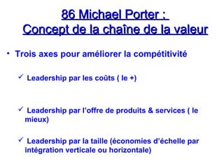 86 Michael Porter :86 Michael Porter :
Concept de la chaîne de la valeurConcept de la chaîne de la valeur
• Trois axes pour améliorer la compétitivité
 Leadership par les coûts ( le +)
 Leadership par l’offre de produits & services ( le
mieux)
 Leadership par la taille (économies d’échelle par
intégration verticale ou horizontale)
 