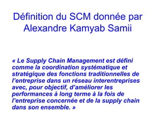 Définition du SCM donnée par
Alexandre Kamyab Samii
« Le Supply Chain Management est défini
comme la coordination systématique et
stratégique des fonctions traditionnelles de
l’entreprise dans un réseau interentreprises
avec, pour objectif, d’améliorer les
performances à long terme à la fois de
l’entreprise concernée et de la supply chain
dans son ensemble. »
 