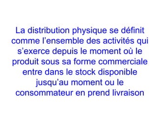 La distribution physique se définit
comme l’ensemble des activités qui
s’exerce depuis le moment où le
produit sous sa forme commerciale
entre dans le stock disponible
jusqu’au moment ou le
consommateur en prend livraison
 
