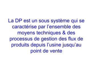 La DP est un sous système qui se
caractérise par l’ensemble des
moyens techniques & des
processus de gestion des flux de
produits depuis l’usine jusqu’au
point de vente
 