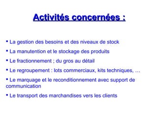 Activités concernées :Activités concernées :
 La gestion des besoins et des niveaux de stock
 La manutention et le stockage des produits
 Le fractionnement ; du gros au détail
 Le regroupement : lots commerciaux, kits techniques, …
 Le marquage et le reconditionnement avec support de
communication
 Le transport des marchandises vers les clients
 